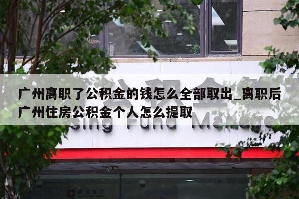 广州离职了公积金的钱怎么全部取出_离职后广州住房公积金个人怎么提取