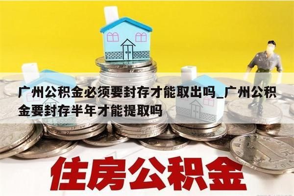 广州公积金必须要封存才能取出吗_广州公积金要封存半年才能提取吗